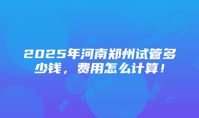 2025年河南郑州试管多少钱，费用怎么计算！