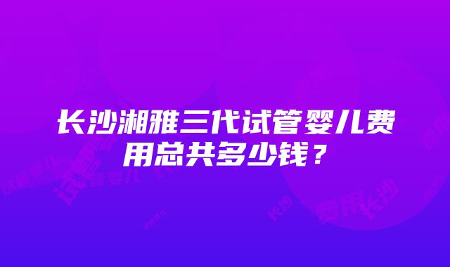 长沙湘雅三代试管婴儿费用总共多少钱？