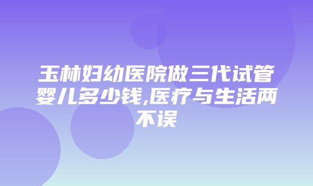 玉林妇幼医院做三代试管婴儿多少钱,医疗与生活两不误