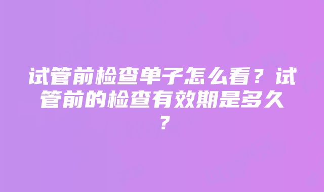 试管前检查单子怎么看？试管前的检查有效期是多久？