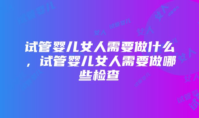 试管婴儿女人需要做什么，试管婴儿女人需要做哪些检查