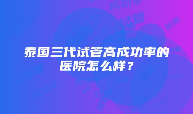 泰国三代试管高成功率的医院怎么样？