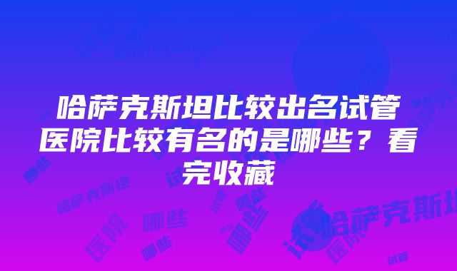 哈萨克斯坦比较出名试管医院比较有名的是哪些？看完收藏