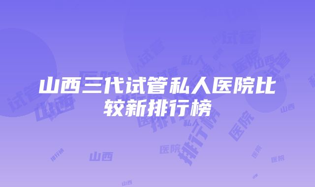 山西三代试管私人医院比较新排行榜