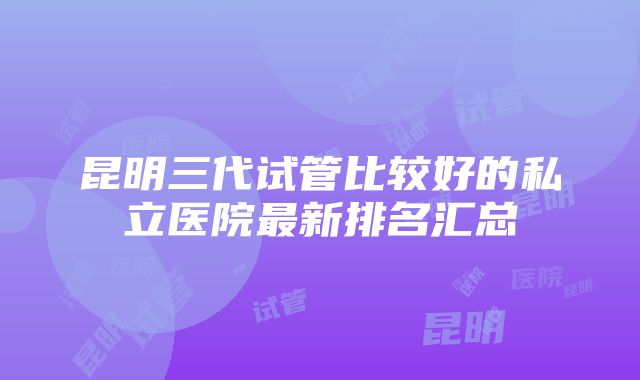 昆明三代试管比较好的私立医院最新排名汇总