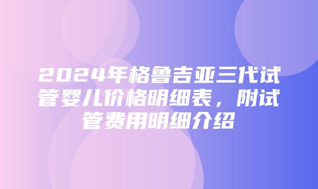 2024年格鲁吉亚三代试管婴儿价格明细表，附试管费用明细介绍