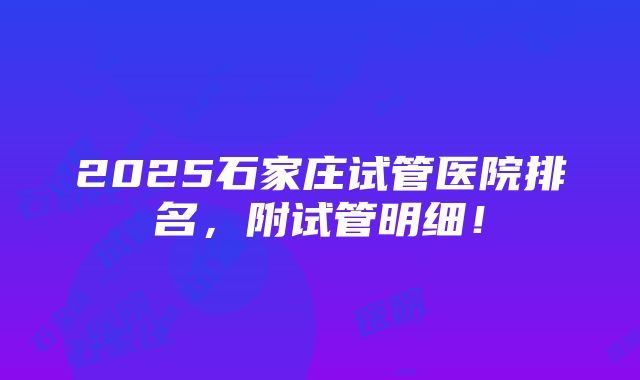 2025石家庄试管医院排名，附试管明细！