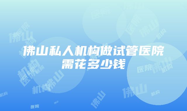 佛山私人机构做试管医院需花多少钱