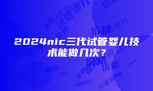 2024nic三代试管婴儿技术能做几次？