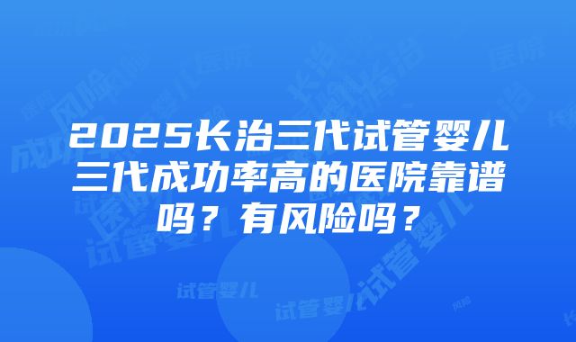 2025长治三代试管婴儿三代成功率高的医院靠谱吗？有风险吗？