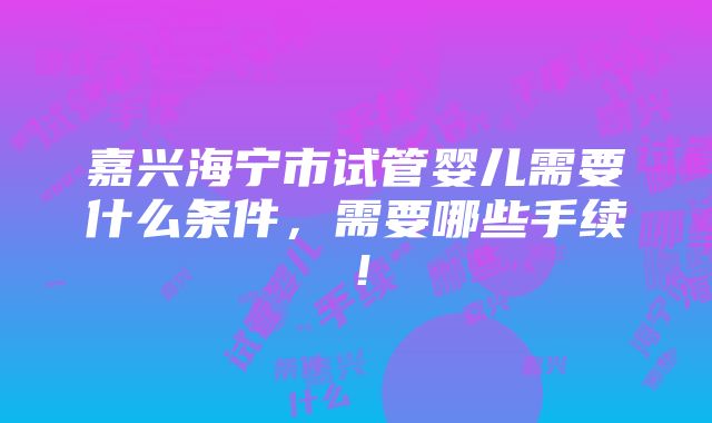 嘉兴海宁市试管婴儿需要什么条件，需要哪些手续！