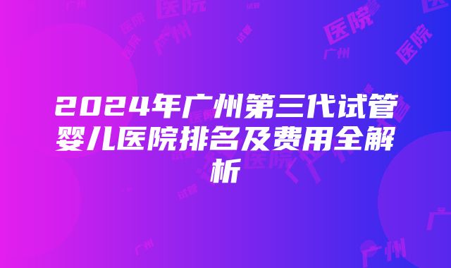 2024年广州第三代试管婴儿医院排名及费用全解析