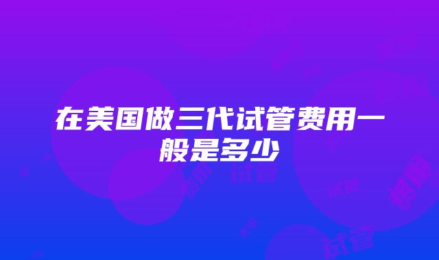 在美国做三代试管费用一般是多少