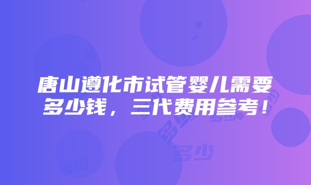 唐山遵化市试管婴儿需要多少钱，三代费用参考！