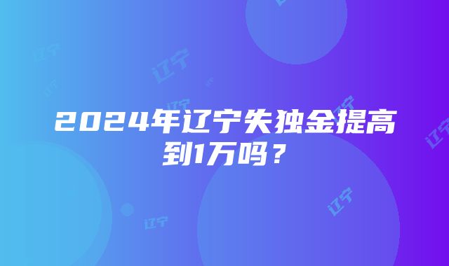 2024年辽宁失独金提高到1万吗？