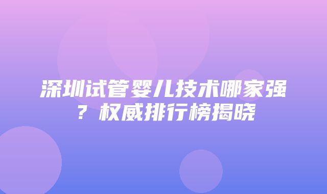 深圳试管婴儿技术哪家强？权威排行榜揭晓