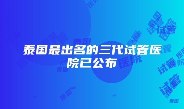 泰国最出名的三代试管医院已公布