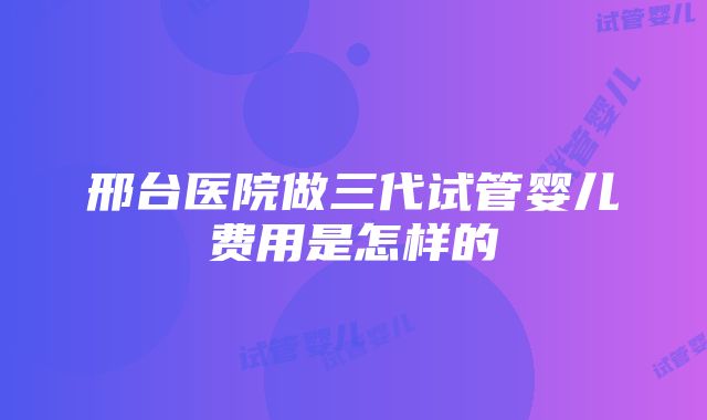 邢台医院做三代试管婴儿费用是怎样的