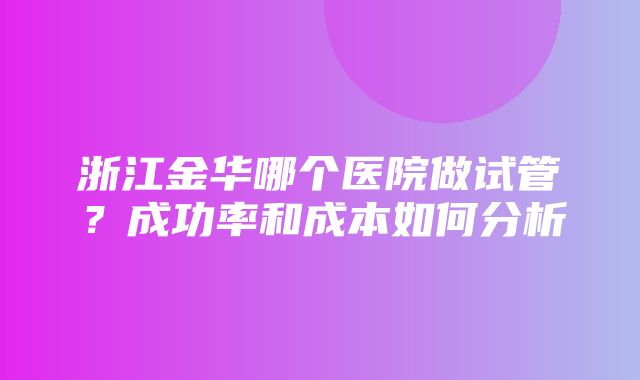 浙江金华哪个医院做试管？成功率和成本如何分析