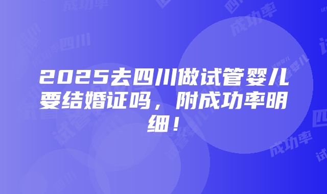 2025去四川做试管婴儿要结婚证吗，附成功率明细！