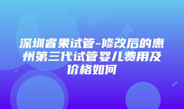 深圳睿果试管-修改后的惠州第三代试管婴儿费用及价格如何