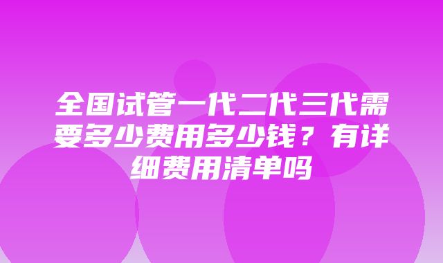 全国试管一代二代三代需要多少费用多少钱？有详细费用清单吗