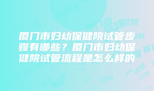 厦门市妇幼保健院试管步骤有哪些？厦门市妇幼保健院试管流程是怎么样的