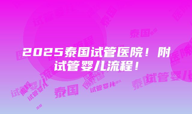 2025泰国试管医院！附试管婴儿流程！