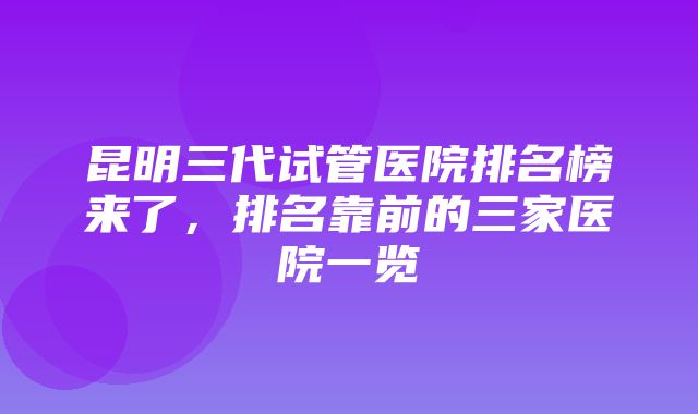 昆明三代试管医院排名榜来了，排名靠前的三家医院一览