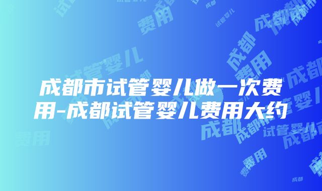 成都市试管婴儿做一次费用-成都试管婴儿费用大约