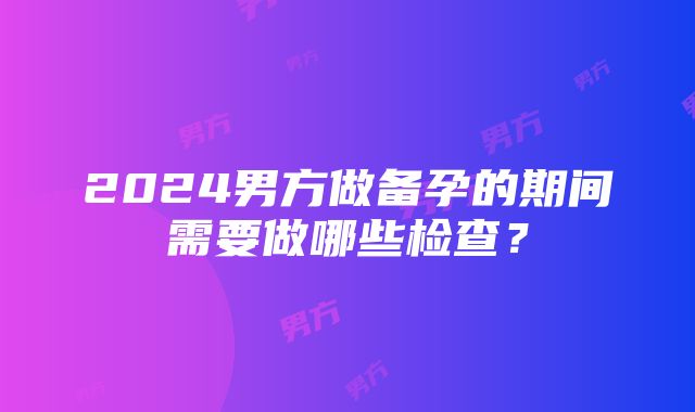 2024男方做备孕的期间需要做哪些检查？