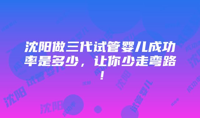 沈阳做三代试管婴儿成功率是多少，让你少走弯路！