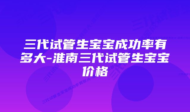 三代试管生宝宝成功率有多大-淮南三代试管生宝宝价格