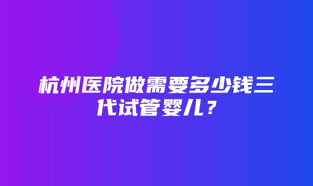 杭州医院做需要多少钱三代试管婴儿？