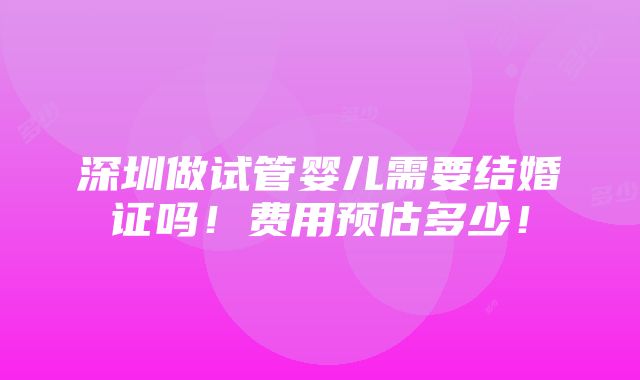 深圳做试管婴儿需要结婚证吗！费用预估多少！