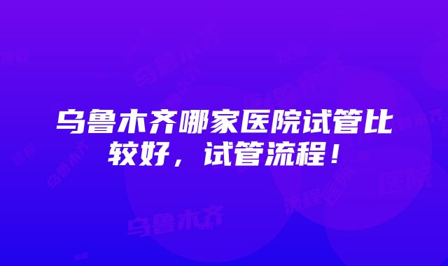 乌鲁木齐哪家医院试管比较好，试管流程！