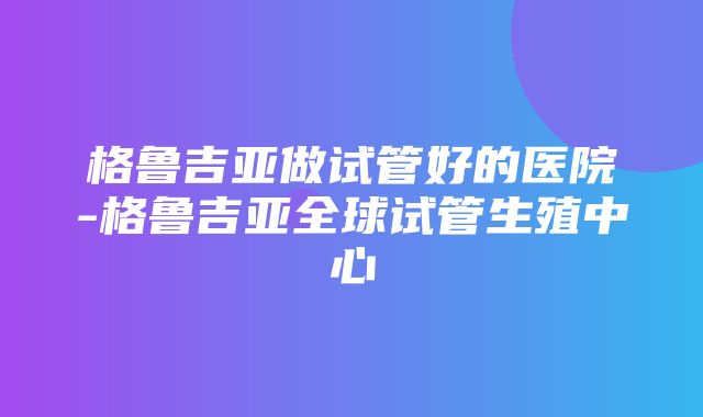 格鲁吉亚做试管好的医院-格鲁吉亚全球试管生殖中心