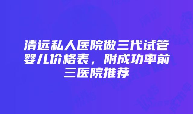 清远私人医院做三代试管婴儿价格表，附成功率前三医院推荐