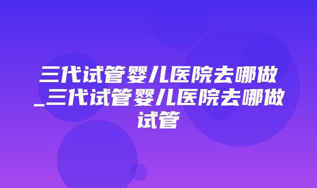 三代试管婴儿医院去哪做_三代试管婴儿医院去哪做试管