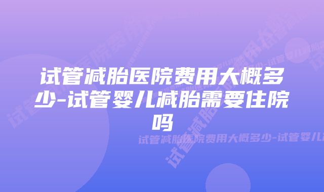 试管减胎医院费用大概多少-试管婴儿减胎需要住院吗