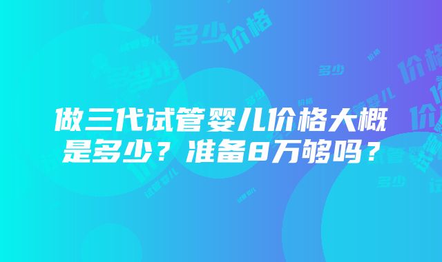 做三代试管婴儿价格大概是多少？准备8万够吗？