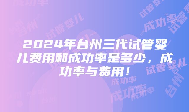 2024年台州三代试管婴儿费用和成功率是多少，成功率与费用！