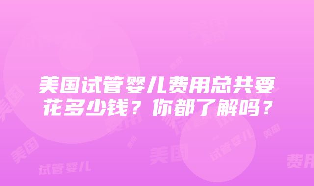 美国试管婴儿费用总共要花多少钱？你都了解吗？