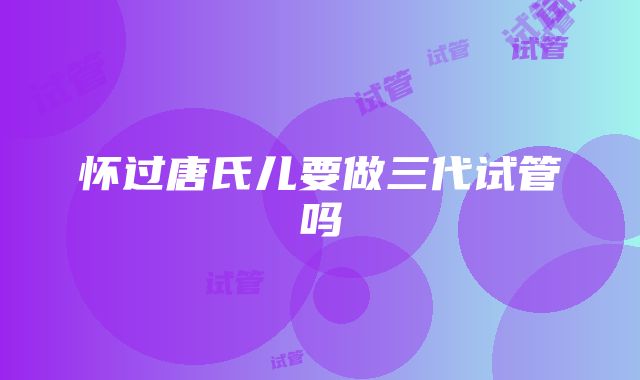 怀过唐氏儿要做三代试管吗