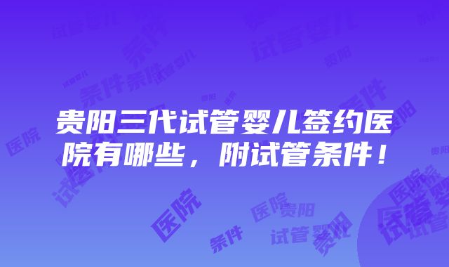 贵阳三代试管婴儿签约医院有哪些，附试管条件！