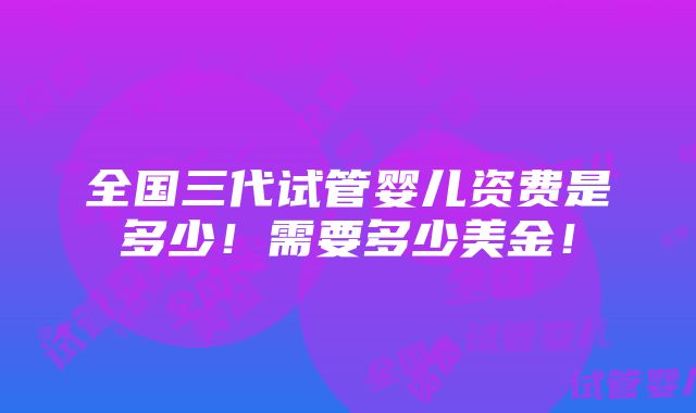 全国三代试管婴儿资费是多少！需要多少美金！