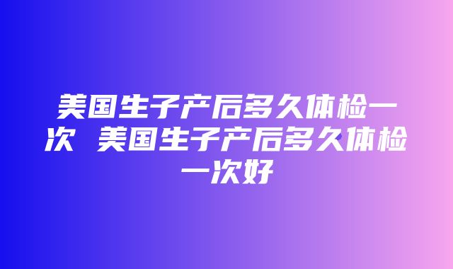 美国生子产后多久体检一次 美国生子产后多久体检一次好