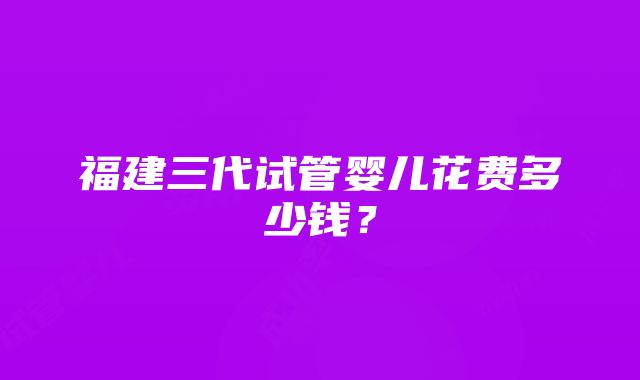 福建三代试管婴儿花费多少钱？