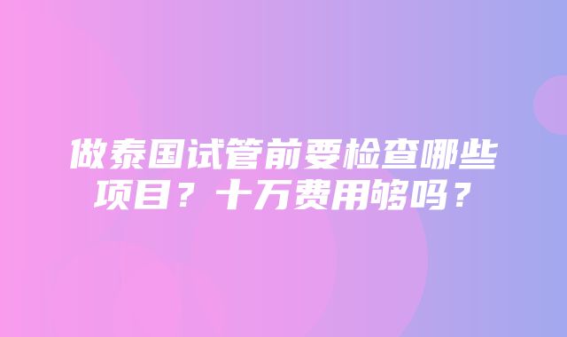 做泰国试管前要检查哪些项目？十万费用够吗？