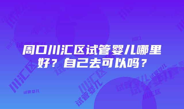 周口川汇区试管婴儿哪里好？自己去可以吗？